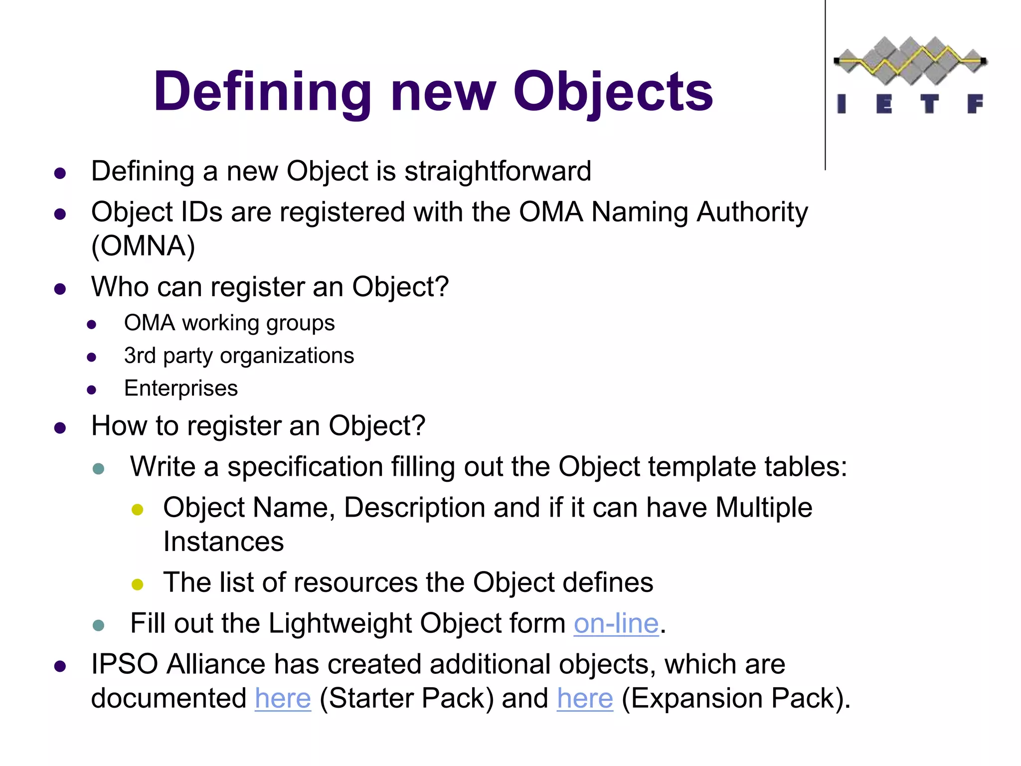  Defining a new Object is straightforward
 Object IDs are registered with the OMA Naming Authority
(OMNA)
 Who can register an Object?
 OMA working groups
 3rd party organizations
 Enterprises
 How to register an Object?
 Write a specification filling out the Object template tables:
 Object Name, Description and if it can have Multiple
Instances
 The list of resources the Object defines
 Fill out the Lightweight Object form on-line.
 IPSO Alliance has created additional objects, which are
documented here (Starter Pack) and here (Expansion Pack).
Defining new Objects
©Sensinode 2013
 