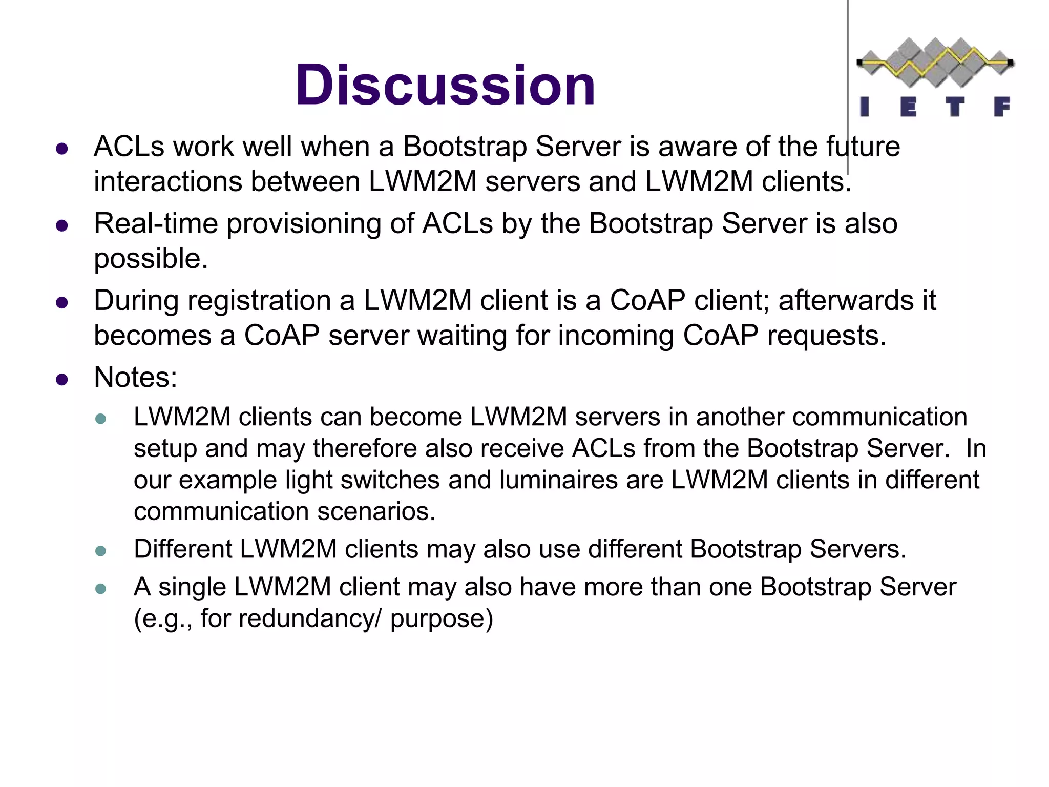 Discussion
 ACLs work well when a Bootstrap Server is aware of the future
interactions between LWM2M servers and LWM2M clients.
 Real-time provisioning of ACLs by the Bootstrap Server is also
possible.
 During registration a LWM2M client is a CoAP client; afterwards it
becomes a CoAP server waiting for incoming CoAP requests.
 Notes:
 LWM2M clients can become LWM2M servers in another communication
setup and may therefore also receive ACLs from the Bootstrap Server. In
our example light switches and luminaires are LWM2M clients in different
communication scenarios.
 Different LWM2M clients may also use different Bootstrap Servers.
 A single LWM2M client may also have more than one Bootstrap Server
(e.g., for redundancy/ purpose)
 