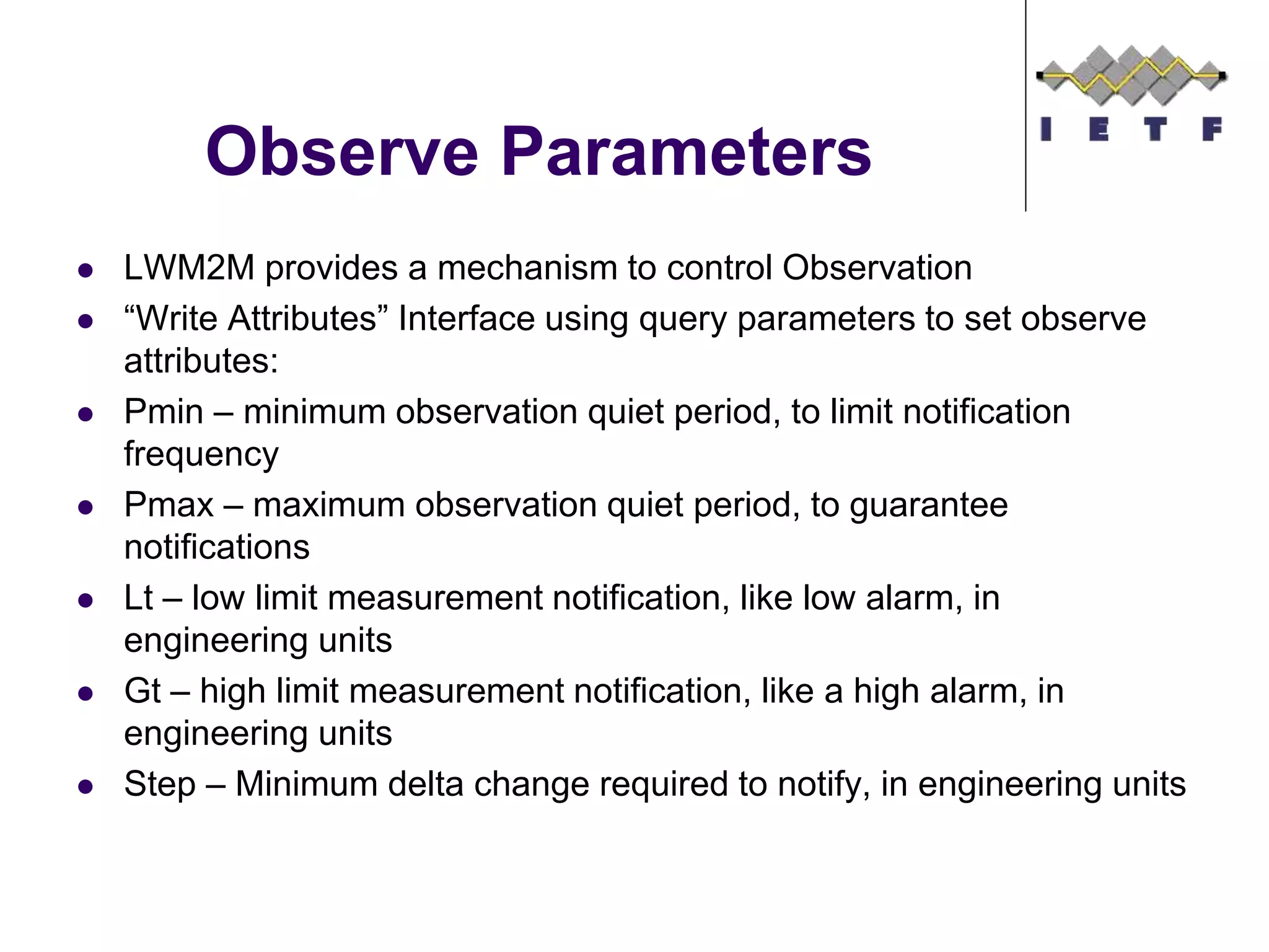 Observe Parameters
 LWM2M provides a mechanism to control Observation
 “Write Attributes” Interface using query parameters to set observe
attributes:
 Pmin – minimum observation quiet period, to limit notification
frequency
 Pmax – maximum observation quiet period, to guarantee
notifications
 Lt – low limit measurement notification, like low alarm, in
engineering units
 Gt – high limit measurement notification, like a high alarm, in
engineering units
 Step – Minimum delta change required to notify, in engineering units
 