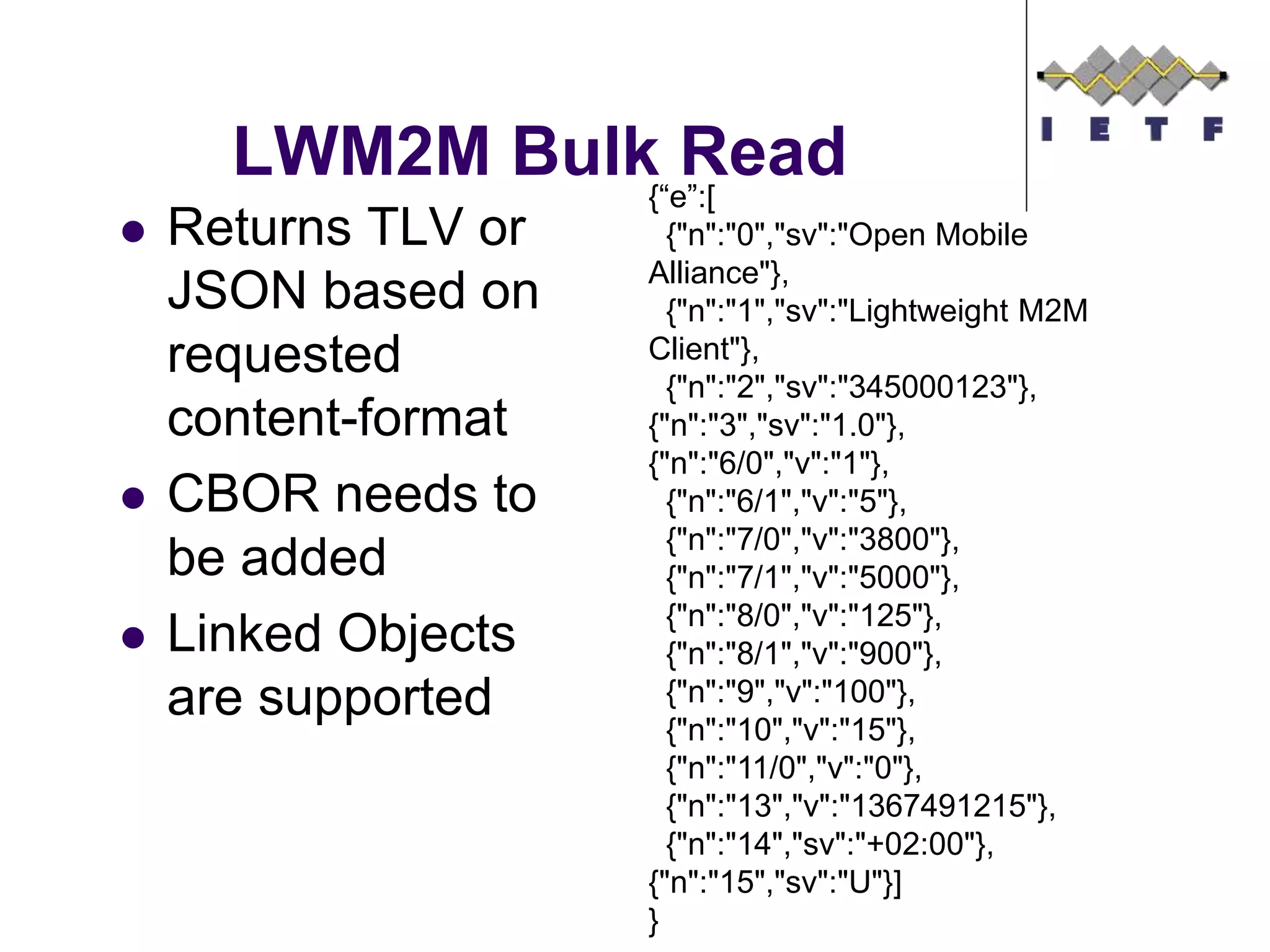 LWM2M Bulk Read
 Returns TLV or
JSON based on
requested
content-format
 CBOR needs to
be added
 Linked Objects
are supported
{“e”:[
{"n":"0","sv":"Open Mobile
Alliance"},
{"n":"1","sv":"Lightweight M2M
Client"},
{"n":"2","sv":"345000123"},
{"n":"3","sv":"1.0"},
{"n":"6/0","v":"1"},
{"n":"6/1","v":"5"},
{"n":"7/0","v":"3800"},
{"n":"7/1","v":"5000"},
{"n":"8/0","v":"125"},
{"n":"8/1","v":"900"},
{"n":"9","v":"100"},
{"n":"10","v":"15"},
{"n":"11/0","v":"0"},
{"n":"13","v":"1367491215"},
{"n":"14","sv":"+02:00"},
{"n":"15","sv":"U"}]
}
 
