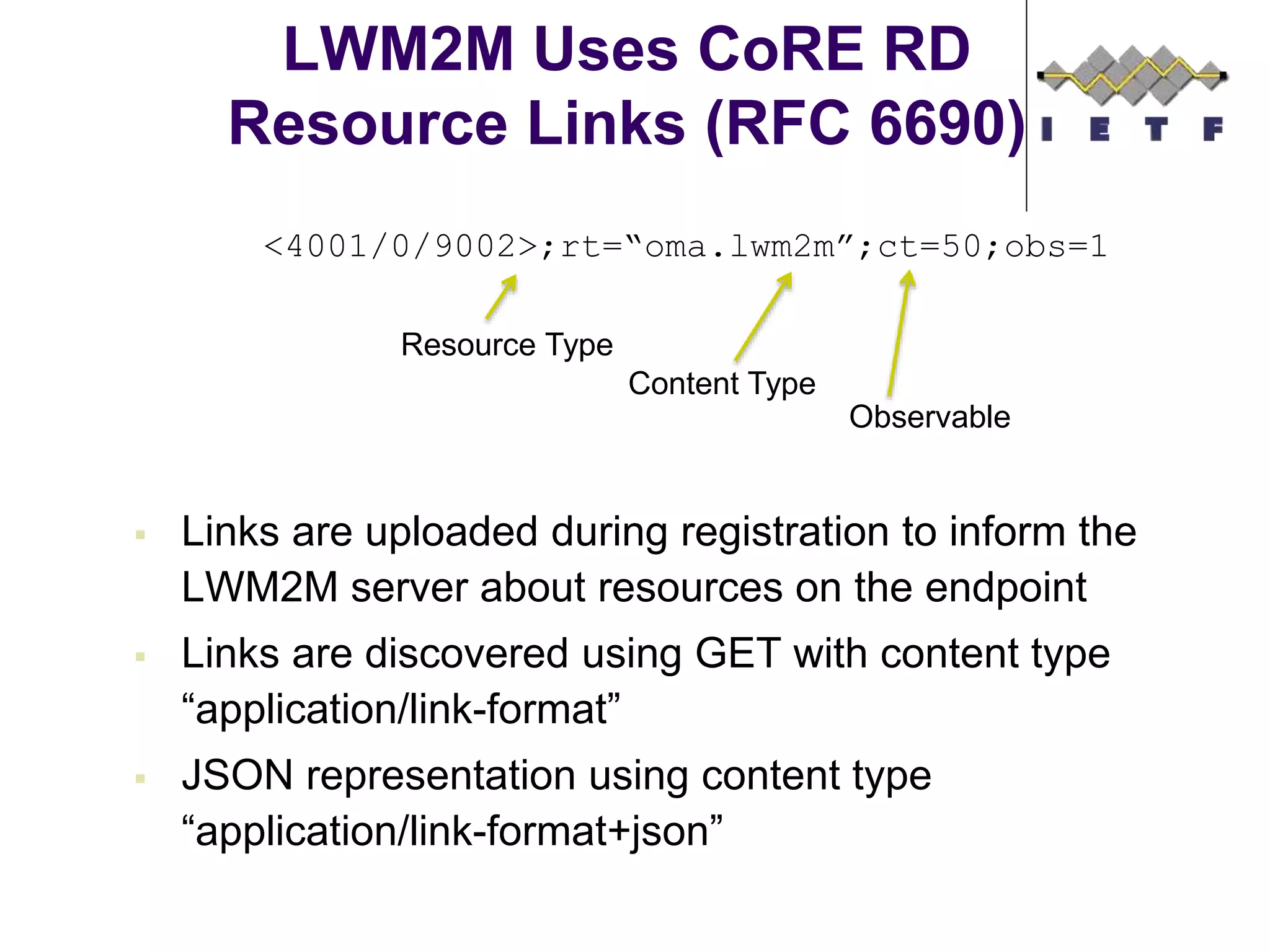 LWM2M Uses CoRE RD
Resource Links (RFC 6690)
 Links are uploaded during registration to inform the
LWM2M server about resources on the endpoint
 Links are discovered using GET with content type
“application/link-format”
 JSON representation using content type
“application/link-format+json”
<4001/0/9002>;rt=“oma.lwm2m”;ct=50;obs=1
Resource Type
Content Type
Observable
 