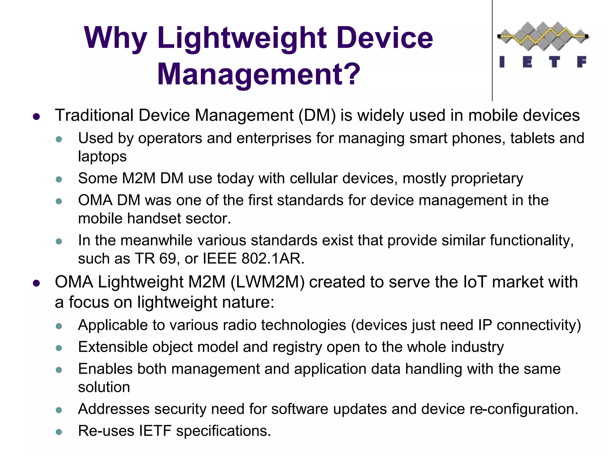  Traditional Device Management (DM) is widely used in mobile devices
 Used by operators and enterprises for managing smart phones, tablets and
laptops
 Some M2M DM use today with cellular devices, mostly proprietary
 OMA DM was one of the first standards for device management in the
mobile handset sector.
 In the meanwhile various standards exist that provide similar functionality,
such as TR 69, or IEEE 802.1AR.
 OMA Lightweight M2M (LWM2M) created to serve the IoT market with
a focus on lightweight nature:
 Applicable to various radio technologies (devices just need IP connectivity)
 Extensible object model and registry open to the whole industry
 Enables both management and application data handling with the same
solution
 Addresses security need for software updates and device re-configuration.
 Re-uses IETF specifications.
Why Lightweight Device
Management?
©Sensinode 2013
 