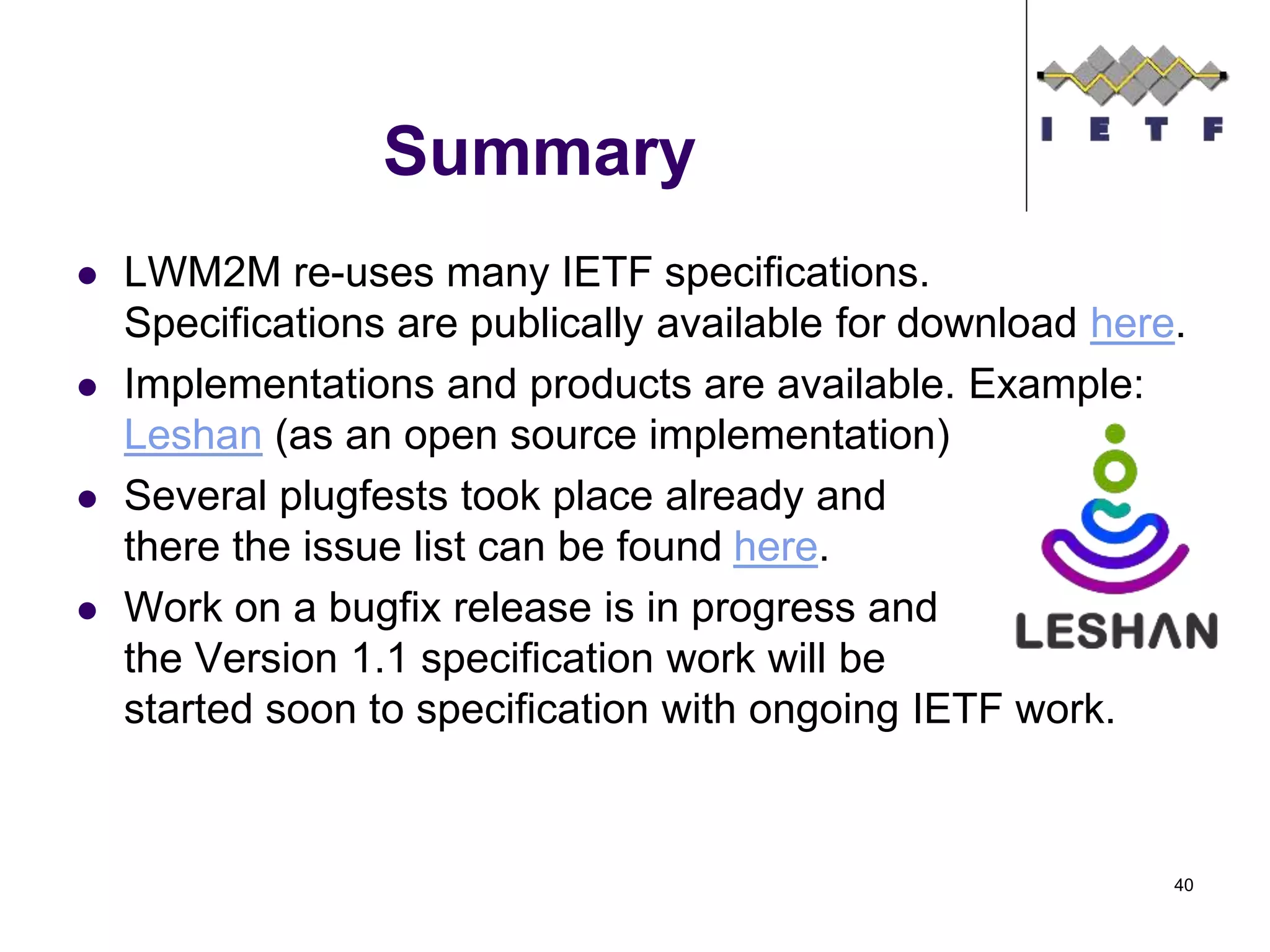 Summary
 LWM2M re-uses many IETF specifications.
Specifications are publically available for download here.
 Implementations and products are available. Example:
Leshan (as an open source implementation)
 Several plugfests took place already and
there the issue list can be found here.
 Work on a bugfix release is in progress and
the Version 1.1 specification work will be
started soon to specification with ongoing IETF work.
40
 