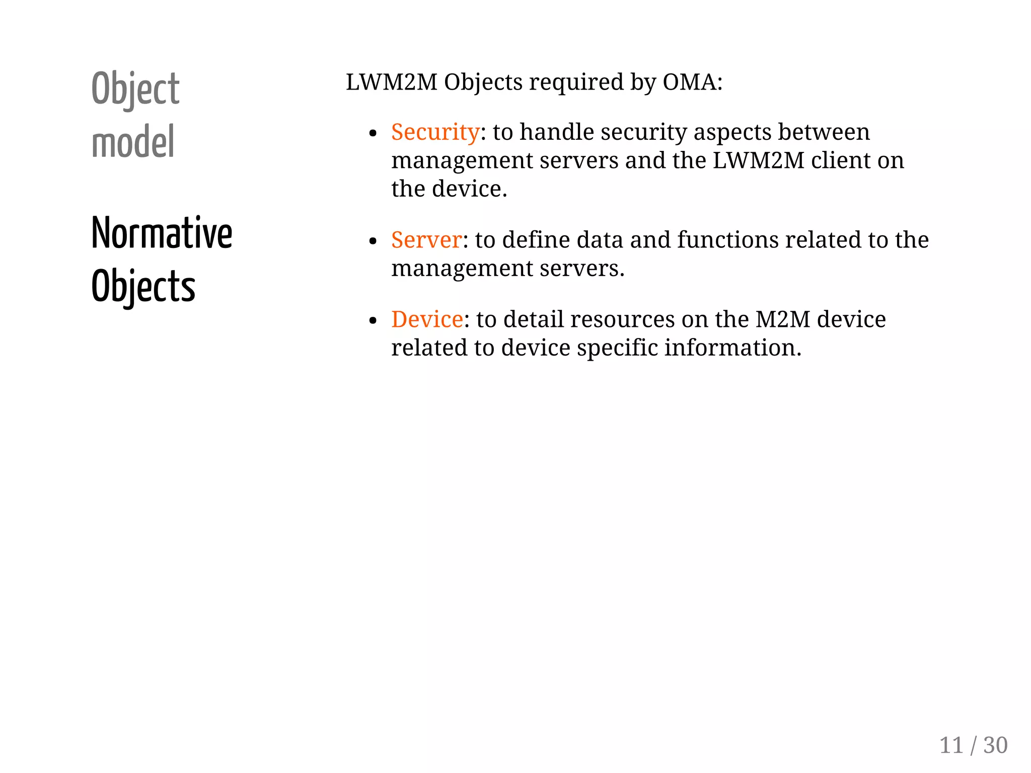 Object
model
Normative
Objects
LWM2M Objects required by OMA:
Security: to handle security aspects between
management servers and the LWM2M client on
the device.
Server: to define data and functions related to the
management servers.
Device: to detail resources on the M2M device
related to device specific information.
11 / 30
 