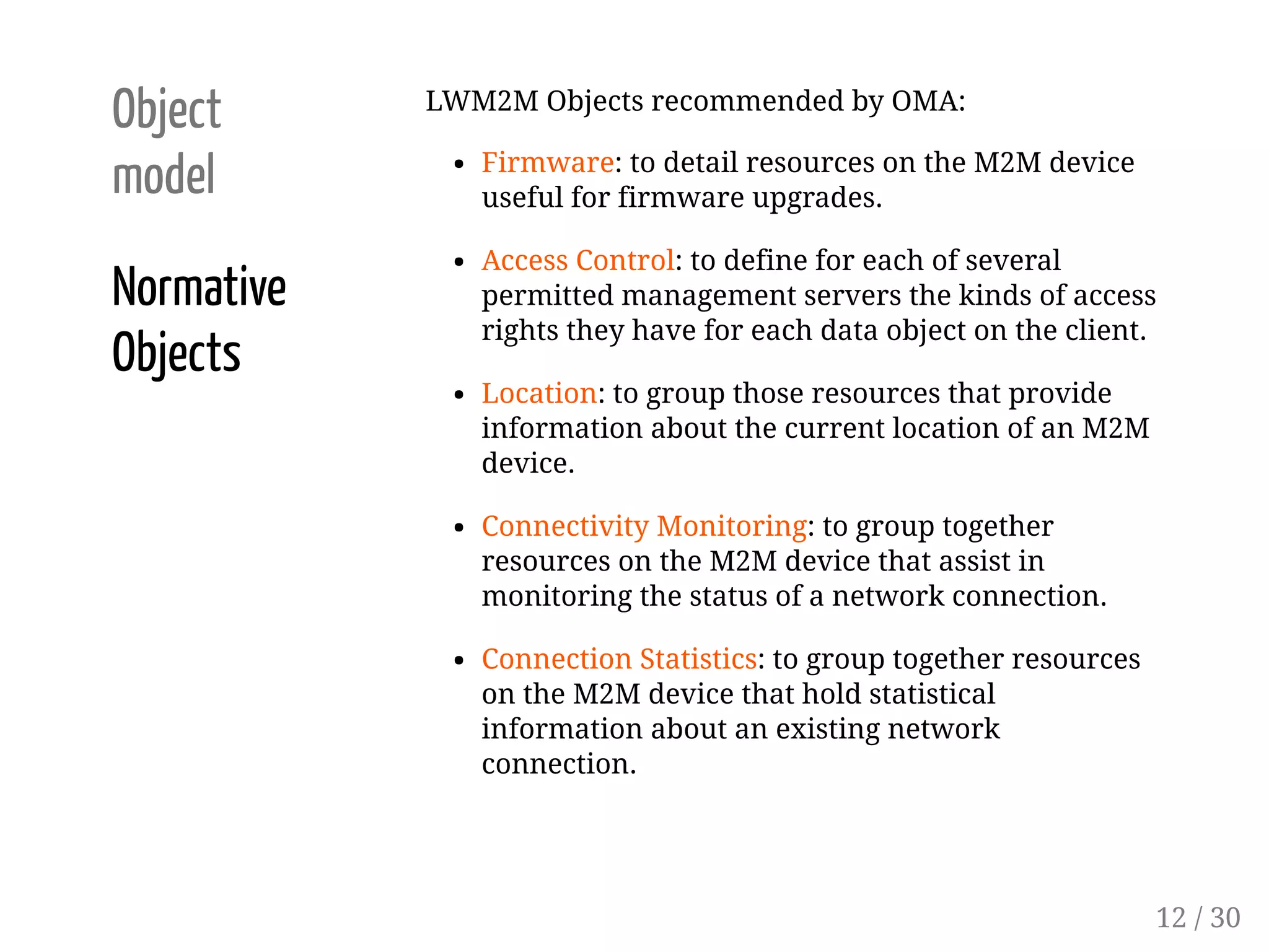 Object
model
Normative
Objects
LWM2M Objects recommended by OMA:
Firmware: to detail resources on the M2M device
useful for firmware upgrades.
Access Control: to define for each of several
permitted management servers the kinds of access
rights they have for each data object on the client.
Location: to group those resources that provide
information about the current location of an M2M
device.
Connectivity Monitoring: to group together
resources on the M2M device that assist in
monitoring the status of a network connection.
Connection Statistics: to group together resources
on the M2M device that hold statistical
information about an existing network
connection.
12 / 30
 