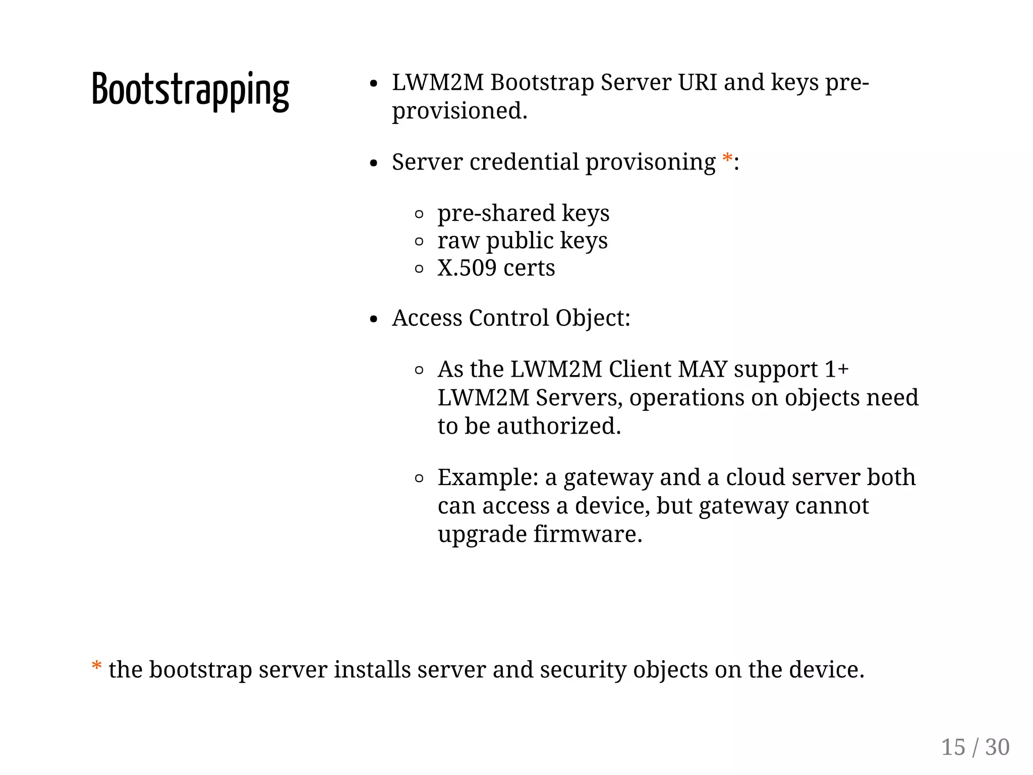 Bootstrapping LWM2M Bootstrap Server URI and keys pre-
provisioned.
Server credential provisoning *:
pre-shared keys
raw public keys
X.509 certs
Access Control Object:
As the LWM2M Client MAY support 1+
LWM2M Servers, operations on objects need
to be authorized.
Example: a gateway and a cloud server both
can access a device, but gateway cannot
upgrade firmware.
* the bootstrap server installs server and security objects on the device.
15 / 30
 