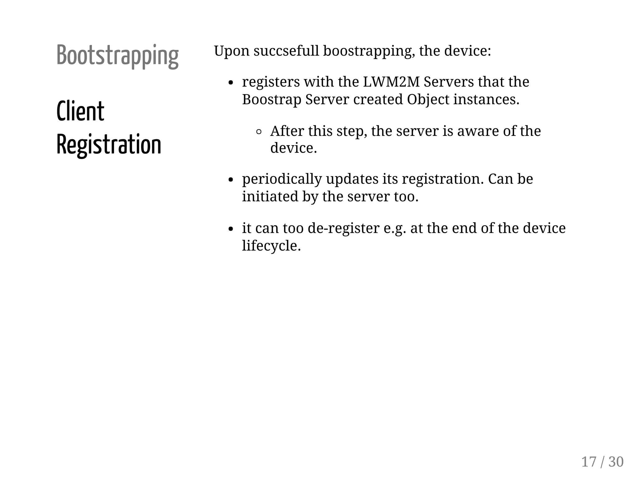 Bootstrapping
Client
Registration
Upon succsefull boostrapping, the device:
registers with the LWM2M Servers that the
Boostrap Server created Object instances.
After this step, the server is aware of the
device.
periodically updates its registration. Can be
initiated by the server too.
it can too de-register e.g. at the end of the device
lifecycle.
17 / 30
 