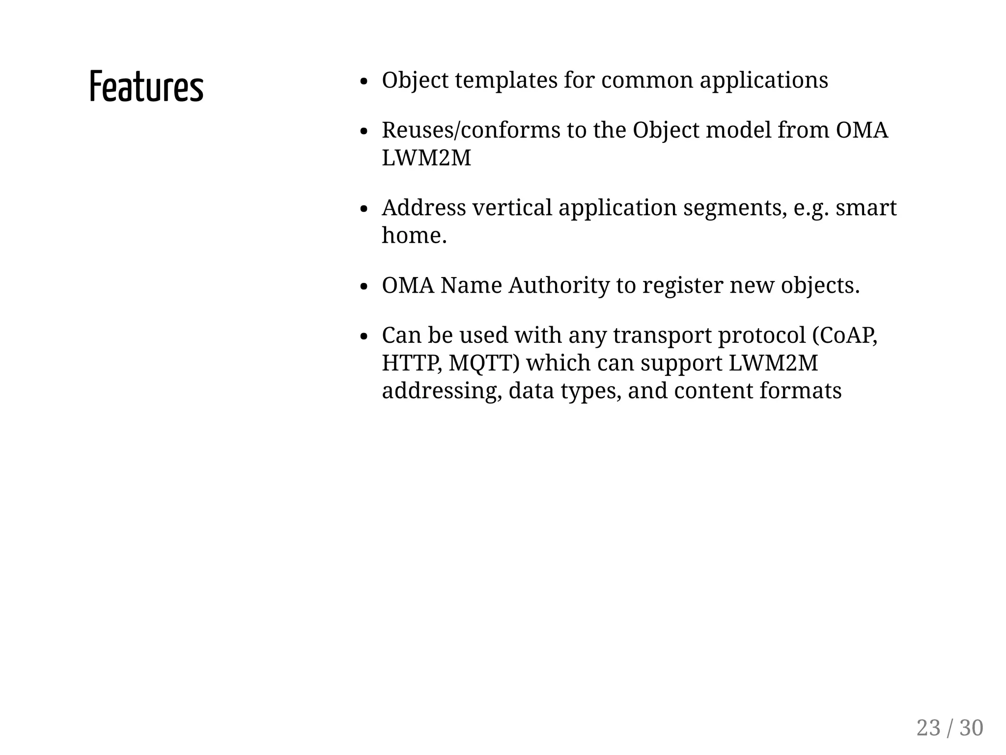 Features Object templates for common applications
Reuses/conforms to the Object model from OMA
LWM2M
Address vertical application segments, e.g. smart
home.
OMA Name Authority to register new objects.
Can be used with any transport protocol (CoAP,
HTTP, MQTT) which can support LWM2M
addressing, data types, and content formats
23 / 30
 