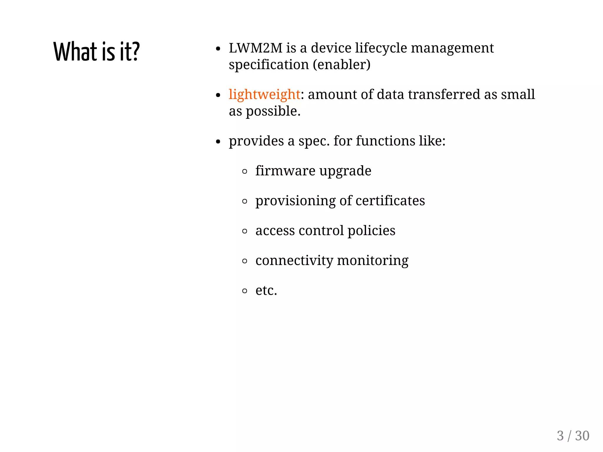 What is it? LWM2M is a device lifecycle management
specification (enabler)
lightweight: amount of data transferred as small
as possible.
provides a spec. for functions like:
firmware upgrade
provisioning of certificates
access control policies
connectivity monitoring
etc.
3 / 30
 