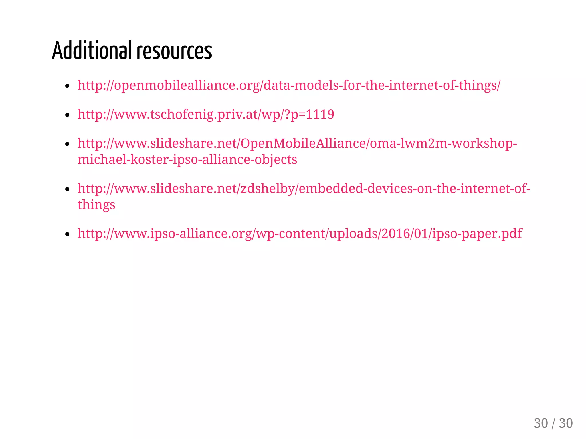 Additional resources
http://openmobilealliance.org/data-models-for-the-internet-of-things/
http://www.tschofenig.priv.at/wp/?p=1119
http://www.slideshare.net/OpenMobileAlliance/oma-lwm2m-workshop-
michael-koster-ipso-alliance-objects
http://www.slideshare.net/zdshelby/embedded-devices-on-the-internet-of-
things
http://www.ipso-alliance.org/wp-content/uploads/2016/01/ipso-paper.pdf
30 / 30
 