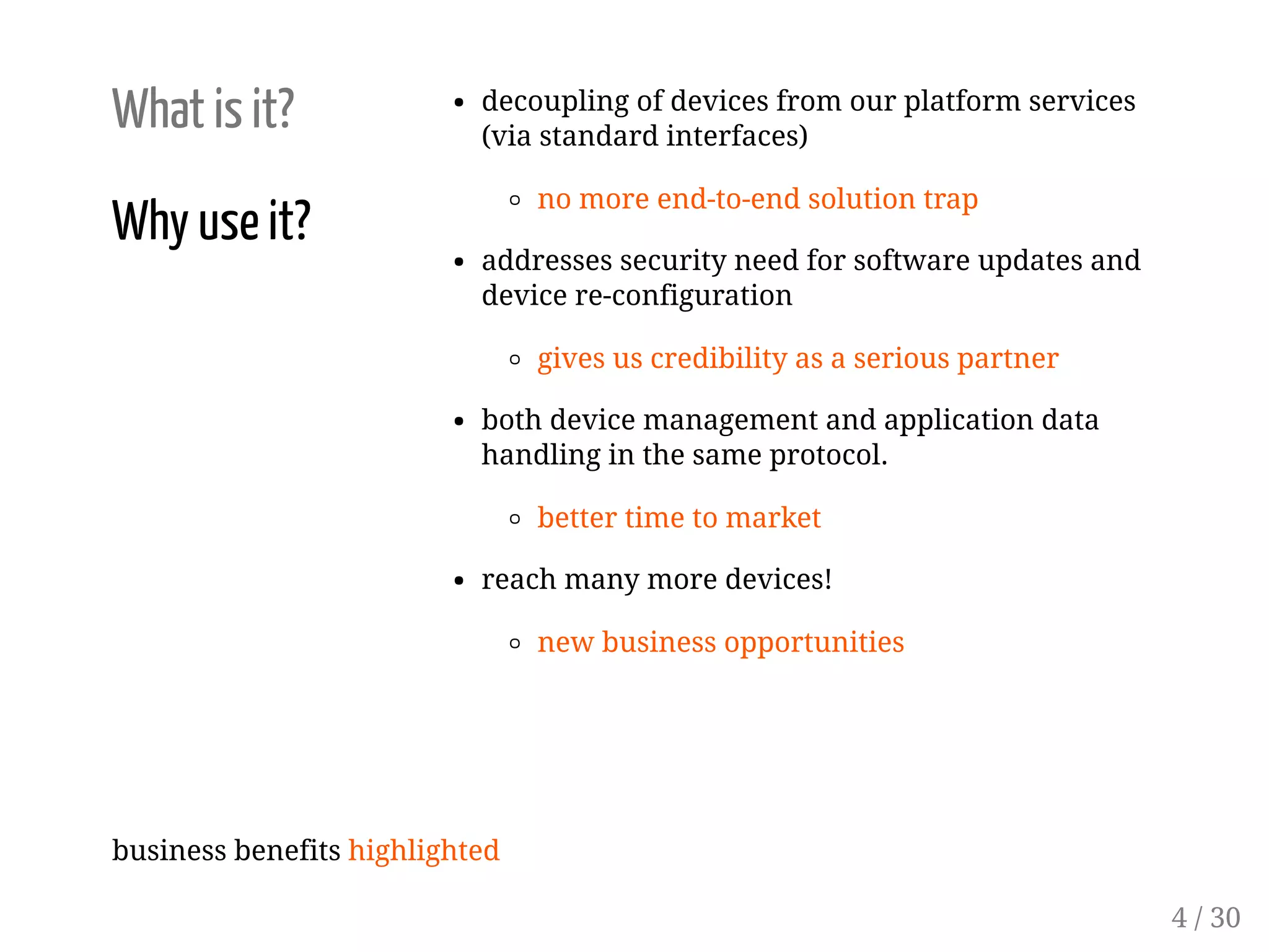 What is it?
Why use it?
decoupling of devices from our platform services
(via standard interfaces)
no more end-to-end solution trap
addresses security need for software updates and
device re-configuration
gives us credibility as a serious partner
both device management and application data
handling in the same protocol.
better time to market
reach many more devices!
new business opportunities
business benefits highlighted
4 / 30
 