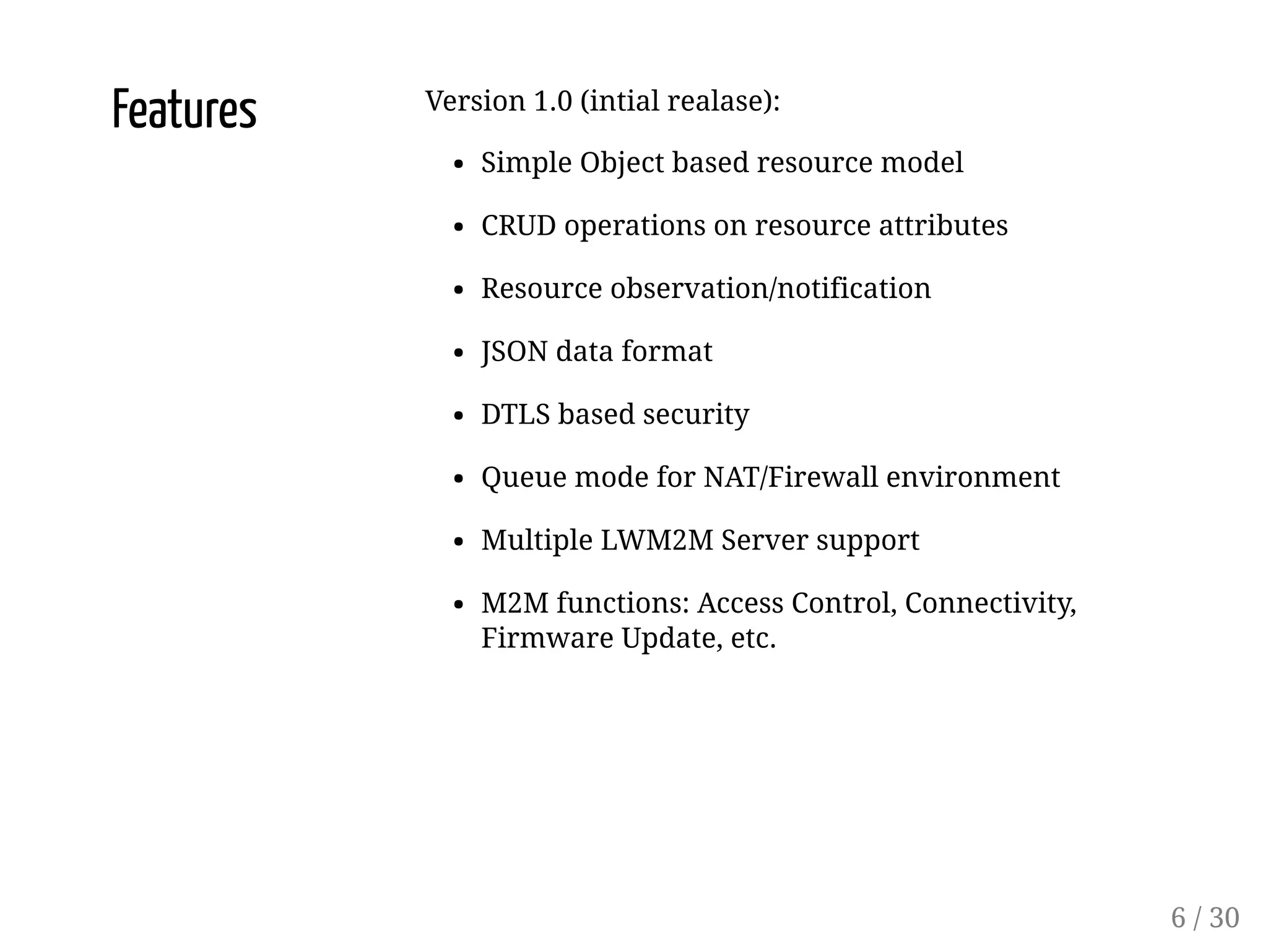 Features Version 1.0 (intial realase):
Simple Object based resource model
CRUD operations on resource attributes
Resource observation/notification
JSON data format
DTLS based security
Queue mode for NAT/Firewall environment
Multiple LWM2M Server support
M2M functions: Access Control, Connectivity,
Firmware Update, etc.
6 / 30
 