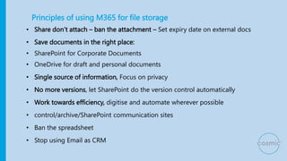 Principles of using M365 for file storage
• Share don’t attach – ban the attachment – Set expiry date on external docs
• Save documents in the right place:
• SharePoint for Corporate Documents
• OneDrive for draft and personal documents
• Single source of information, Focus on privacy
• No more versions, let SharePoint do the version control automatically
• Work towards efficiency, digitise and automate wherever possible
• control/archive/SharePoint communication sites
• Ban the spreadsheet
• Stop using Email as CRM
 