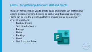 Forms – for gathering data from staff and clients
Microsoft forms enables you to create quick and simple, yet professional
looking questionnaires to be used as part of your business operations.
Forms can be used to gather qualitative or quantitative data using 7
styles of ‘questions':
• Multiple Choice
• Text based answers
• Ratings
• Dates
• Rankings
• Likert
• Net Promotor Score
 