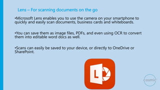 Lens – For scanning documents on the go
•Microsoft Lens enables you to use the camera on your smartphone to
quickly and easily scan documents, business cards and whiteboards.
•You can save them as image files, PDFs, and even using OCR to convert
them into editable word docs as well.
•Scans can easily be saved to your device, or directly to OneDrive or
SharePoint.
 