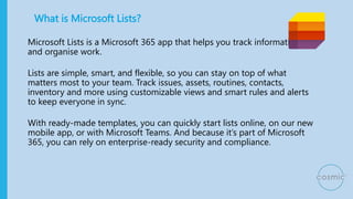 What is Microsoft Lists?
Microsoft Lists is a Microsoft 365 app that helps you track information
and organise work.
Lists are simple, smart, and flexible, so you can stay on top of what
matters most to your team. Track issues, assets, routines, contacts,
inventory and more using customizable views and smart rules and alerts
to keep everyone in sync.
With ready-made templates, you can quickly start lists online, on our new
mobile app, or with Microsoft Teams. And because it’s part of Microsoft
365, you can rely on enterprise-ready security and compliance.
 
