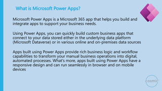 What is Microsoft Power Apps?
Microsoft Power Apps is a Microsoft 365 app that helps you build and
integrate apps to support your business needs.
Using Power Apps, you can quickly build custom business apps that
connect to your data stored either in the underlying data platform
(Microsoft Dataverse) or in various online and on-premises data sources
Apps built using Power Apps provide rich business logic and workflow
capabilities to transform your manual business operations into digital,
automated processes. What's more, apps built using Power Apps have a
responsive design and can run seamlessly in browser and on mobile
devices
 