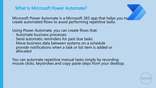 What is Microsoft Power Automate?
Microsoft Power Automate is a Microsoft 365 app that helps you to
create automated flows to avoid performing repetitive tasks.
Using Power Automate, you can create flows that:
• Automate business processes
• Send automatic reminders for past due tasks
• Move business data between systems on a schedule
• provide notifications when a task or list item is added or
allocated
You can automate repetitive manual tasks simply by recording
mouse clicks, keystrokes and copy paste steps from your desktop.
 