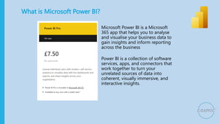 What is Microsoft Power BI?
Microsoft Power BI is a Microsoft
365 app that helps you to analyse
and visualise your business data to
gain insights and inform reporting
across the business
Power BI is a collection of software
services, apps, and connectors that
work together to turn your
unrelated sources of data into
coherent, visually immersive, and
interactive insights.
 