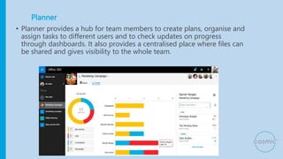 Planner
• Planner provides a hub for team members to create plans, organise and
assign tasks to different users and to check updates on progress
through dashboards. It also provides a centralised place where files can
be shared and gives visibility to the whole team.
 