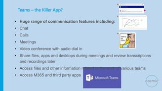 Teams – the Killer App?
• Huge range of communication features including:
• Chat
• Calls
• Meetings
• Video conference with audio dial in
• Share files, apps and desktops during meetings and review transcriptions
and recordings later
• Access files and other information related to the work of various teams
• Access M365 and third party apps
 