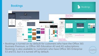 Bookings
• Bookings is turned on by default for customers who have the Office 365
Business Premium, or Office 365 Education A3 and A5 subscriptions.
Bookings is also available to customers who have Office 365 Enterprise
E3 and E5, but it is turned off by default.
 