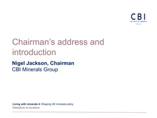 Chairman’s address and
introduction
Nigel Jackson, Chairman
CBI Minerals Group




Living with minerals 4: Shaping UK minerals policy
Globalism to localism
 