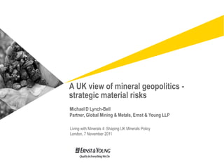 A UK view of mineral geopolitics -
strategic material risks
Michael D Lynch-Bell
Partner, Global Mining & Metals, Ernst & Young LLP

Living with Minerals 4: Shaping UK Minerals Policy
London, 7 November 2011
 
