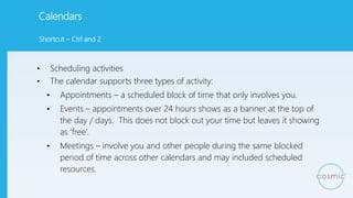 Calendars
• Scheduling activities
• The calendar supports three types of activity:
• Appointments – a scheduled block of time that only involves you.
• Events – appointments over 24 hours shows as a banner at the top of
the day / days. This does not block out your time but leaves it showing
as ‘free’.
• Meetings – involve you and other people during the same blocked
period of time across other calendars and may included scheduled
resources.
Shortcut – Ctrl and 2
 