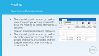 Meetings
• The scheduling assistant can be used to
invite those people who are required to
be at the meeting or whose attendance is
optional.
• You can also book rooms and resources.
• The scheduling assistant can be used to
check the calendars to ensure that the
people and rooms are available and will
suggest alternative times that may be
more suitable.
Appointment and Scheduling Assistant
 