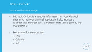 What is Outlook?
• Microsoft Outlook is a personal information manager. Although
often used mainly as an email application, it also includes a
calendar, task manager, contact manager, note taking, journal, and
web browsing.
• Key features for everyday use:
• Mail
• Calendar
• Tasks
Your personal information manager
 