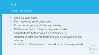 Mail
• Organise your Inbox
• Don’t leave the email client open.
• Process email periodically through the day.
• Delete or archive as many messages as possible.
• Forward those best answered by someone else.
• Respond straight away to those that can be answered in two
minutes
• Schedule in calendar time to respond to the remaining emails
Shortcut – Ctrl and 1(one)
 