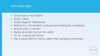 Zero Inbox Ideas
• Only three or four folders:
• Action (Task)
• Action Support (Reference)
• Waiting For (Forwarded / actioned and waiting for a response)
• Archive every 3 months
• Delete all emails that are not useful
• Do an ‘unsubscribe Frenzy’
• Use a good CRM for history rather than stockpiling old emails
 