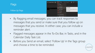 Flags
• By flagging email messages, you can track responses to
messages that you send or make sure that you follow up on
messages that you receive. In either case, you can include a
reminder alert.
• Flagged messages appear in the To-Do Bar, in Tasks, and in the
Calendar Daily Task List.
• Before you Send an email, select ‘Follow Up’ in the Tags group
and choose a time to be reminded.
Follow Up Flags
 