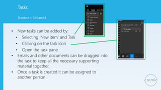 Tasks
• New tasks can be added by:
• Selecting ‘New item’ and Task
• Clicking on the task icon
• Open the task pane
• Emails and other documents can be dragged into
the task to keep all the necessary supporting
material together.
• Once a task is created it can be assigned to
another person
Shortcut – Ctrl and 4
 