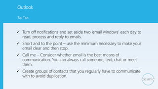 Outlook
 Turn off notifications and set aside two ‘email windows’ each day to
read, process and reply to emails.
 Short ...