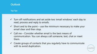 Outlook
 Turn off notifications and set aside two ‘email windows’ each day to
read, process and reply to emails.
 Short ...