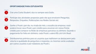 Crie uma Conta Student, ela é e sempre será Grátis.
Participe das atividades propostas pelo site que envolvem Perguntas,
Respostas, Enquetes, Publicações nas Redes Sociais etc.
Ganhe 2 Prask's por dia, na virada do mês, a escolha da empresa, você
poderá trocar seus Prask's por crédito para anunciar em nosso Portal,
crédito para comprar na Rede de empresas parceiras ou dinheiro. Quando o
pagamento for feito em dinheiro, cada Prask's valerá R$ 1,00 (Um Real).
Distribuíremos prêmios para os usuários que melhorem se destacarem pelo
volume e qualidade de perguntas e respostas, os mesmos serão avaliados
por outros usuários e por redatores da Prask's.
OPORTUNIDADE PARA ESTUDANTES
1
2
3
4
 