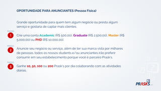 Grande oportunidade para quem tem algum negócio ou presta algum
serviço e gostaria de captar mais clientes.
Crie uma conta Academic (R$ 500,00), Graduate (R$ 2.500,00), Master (R$
5.000,00) ou PHD (R$ 10.000,00).
Anuncie seu negócio ou serviço, além de ter sua marca vista por milhares
de pessoas, todos os nossos students e/ou anunciantes irão preferir
consumir em seu estabelecimento porque você é parceiro Prask's.
Ganhe 10, 50, 100 ou 200 Prask's por dia colaborando com as atividades
diárias.
OPORTUNIDADE PARA ANUNCIANTES (Pessoa Física)
1
2
3
 