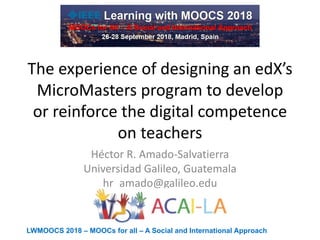 LWMOOCS 2018 – MOOCs for all – A Social and International Approach
The experience of designing an edX’s
MicroMasters program to develop
or reinforce the digital competence
on teachers
Héctor R. Amado-Salvatierra
Universidad Galileo, Guatemala
hr_amado@galileo.edu
 