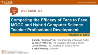 1
Comparing the Efficacy of Face to Face,
MOOC and Hybrid Computer Science
Teacher Professional Development
Carol L. Fletcher, Ph.D., The University of Texas at Austin
W. Wesley Monroe, The University of Texas at Austin
Jayce Warner, The University of Texas at Austin
Kristin Anthony, Planview
October 6, 2016
 