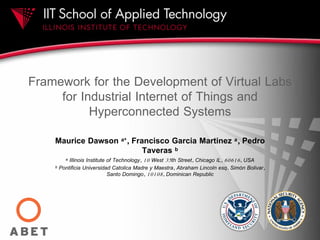 Framework for the Development of Virtual Labs
for Industrial Internet of Things and
Hyperconnected Systems
Maurice Dawson a*, Francisco Garcia Martinez a, Pedro
Taveras b
a Illinois Institute of Technology, 10 West 35th Street, Chicago IL, 60616, USA
b Pontificia Universidad Catolica Madre y Maestra, Abraham Lincoln esq. Simón Bolivar,
Santo Domingo, 10108, Dominican Republic
 