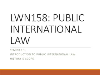 LWN158: PUBLIC
INTERNATIONAL
LAW
SEMINAR 1:
INTRODUCTION TO PUBLIC INTERNATIONAL LAW:
HISTORY & SCOPE
 