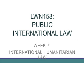 LWN158:
PUBLIC
INTERNATIONAL LAW
WEEK 7:
INTERNATIONAL HUMANITARIAN
LAW
 