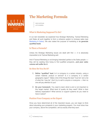 The Marketing Formula
                     VINCE KOSTELNIK

                     LUFTIG WARREN


ARTICLES


           What Is Marketing Supposed To Do?

           In our last newsletter we explained how Strategic Marketing, Tactical Marketing
           and Sales all work together to form a cohesive system to increase sales (see
           Marketing & Sales). We also stated the purpose of marketing is to generate
           qualified leads

           Is There a Formula?

           Unless the Strategic Marketing issues are dealt with first ---- it is absolutely
           impossible to do Tactical Marketing well.

           And if Tactical Marketing is not bringing interested parties to the Sales people ----
           they will be wasting time trying to find qualified prospects…and your sales
           volume will suffer for it.

           So How Do You Do It?

               1. Define “qualified” lead. Is it a company in a certain industry, using a
                     certain material, product or service? Is it a company in a certain
                     geographic region? Make a list of the things this lead “must be” and a list
                     of what the “may be”. Don’t try to sell to anyone or everyone --- then no
                     one will pay attention to you!

               2. Do your homework. You need to learn what is and is not important to
                     this target market. What level of quality do they need? What is their
                     delivery expectation? What service or support systems do you need to
                     have in place?

           Position Your Company as the Expert

           Once you have determined all of the important issues, you can begin to think
           about educating your prospects in your marketing program. You must show how
           your company, above the competition, will do exactly what they want.




           1   The Marketing Formula                                                   Luftig Warren
 