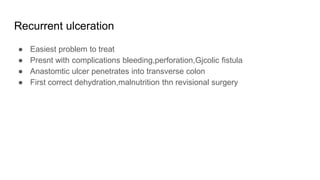 Recurrent ulceration
● Easiest problem to treat
● Presnt with complications bleeding,perforation,Gjcolic fistula
● Anastomtic ulcer penetrates into transverse colon
● First correct dehydration,malnutrition thn revisional surgery