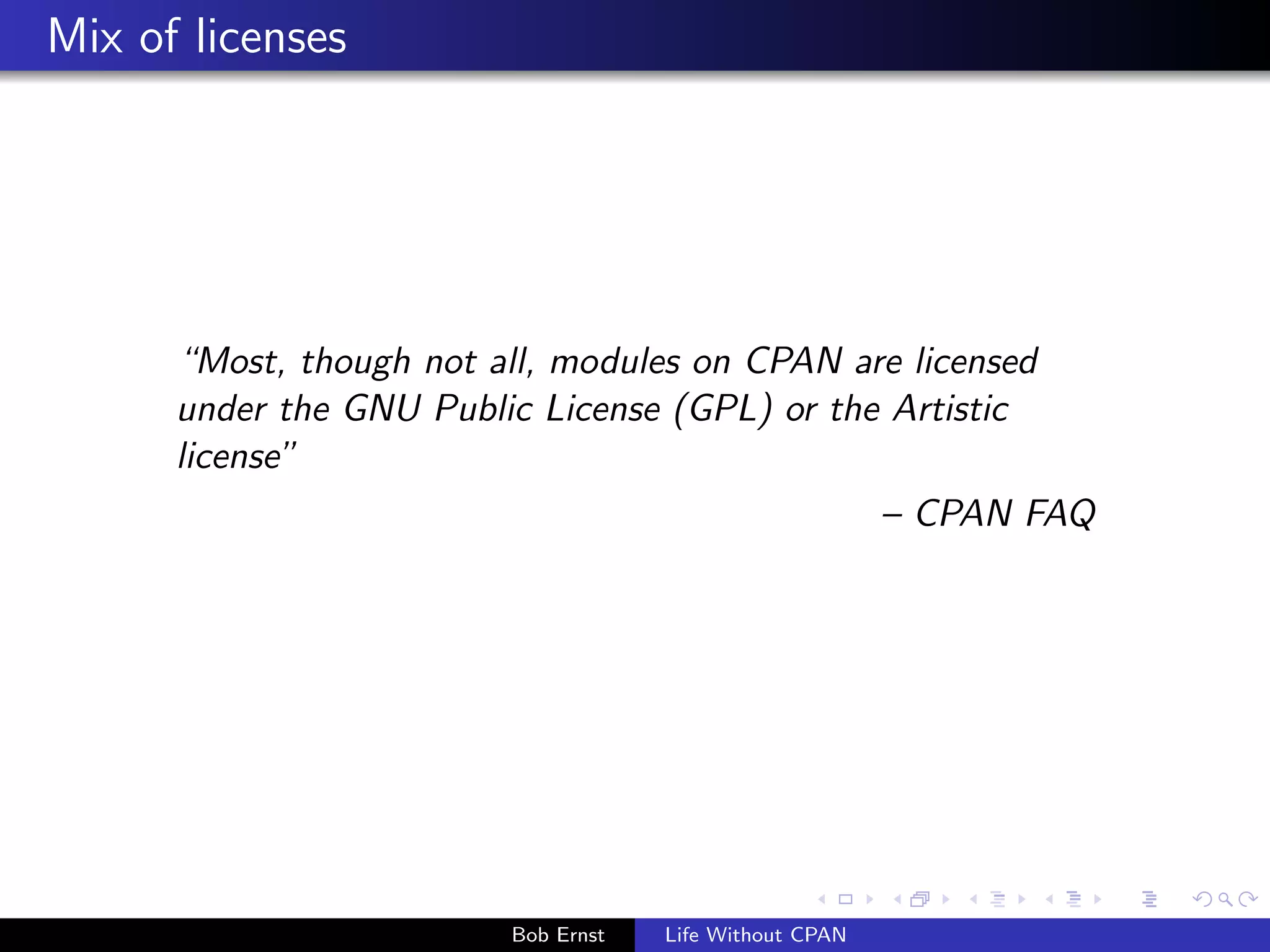Mix of licenses 
Most, though not all, modules on CPAN are licensed 
under the GNU Public License (GPL) or the Artistic 
license 
{ CPAN FAQ 
Bob Ernst Life Without CPAN 
 