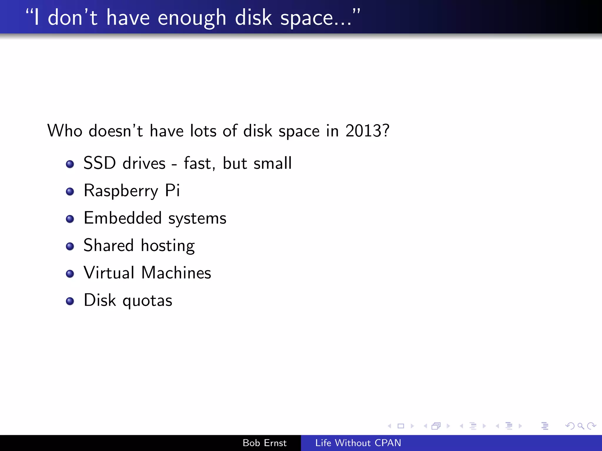I don't have enough disk space..." 
Who doesn't have lots of disk space in 2013? 
SSD drives - fast, but small 
Raspberry Pi 
Embedded systems 
Shared hosting 
Virtual Machines 
Disk quotas 
Bob Ernst Life Without CPAN 
 