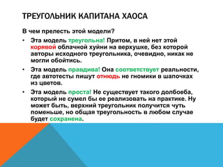 ТРЕУГОЛЬНИК КАПИТАНА ХАОСА 
В чем прелесть этой модели? 
• Эта модель треугольна! Притом, в ней нет этой 
корявой облачной хуйни на верхушке, без которой 
авторы исходного треугольника, очевидно, никак не 
могли обойтись. 
• Эта модель правдива! Она соответствует реальности, 
где автотесты пишут отнюдь не гномики в шапочках 
из цветов. 
• Эта модель проста! Не существует такого долбоеба, 
который не сумел бы ее реализовать на практике. Ну 
может быть, верхний треугольник получится чуть 
поменьше, но общая треугольность в любом случае 
будет сохранена. 
 