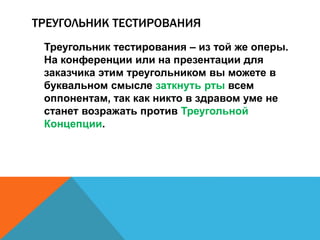 ТРЕУГОЛЬНИК ТЕСТИРОВАНИЯ 
Треугольник тестирования – из той же оперы. 
На конференции или на презентации для 
заказчика этим треугольником вы можете в 
буквальном смысле заткнуть рты всем 
оппонентам, так как никто в здравом уме не 
станет возражать против Треугольной 
Концепции. 
 